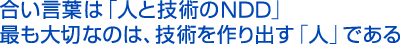 合い言葉は「人と技術のNDD」最も大切なのは、技術を作り出す「人」である